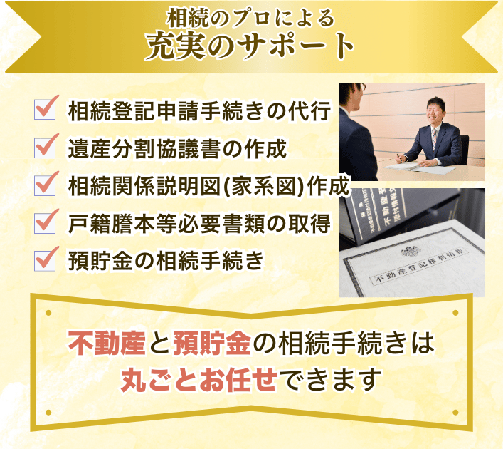 相続のプロに良さ充実のサポート①ご相談、ヒアリング②相続人調査（戸籍謄本、住民票の取得）③収集した戸籍のチェック業務③相続関係説明図（家系図）作成④不動産の評価証明書取得⑤遺産分割協議書の作成⑥富豪さんの名義変更（相続登記申請、回収）⑦預貯金の解約手続き⑧権利証の作成⑨アフターフォロー