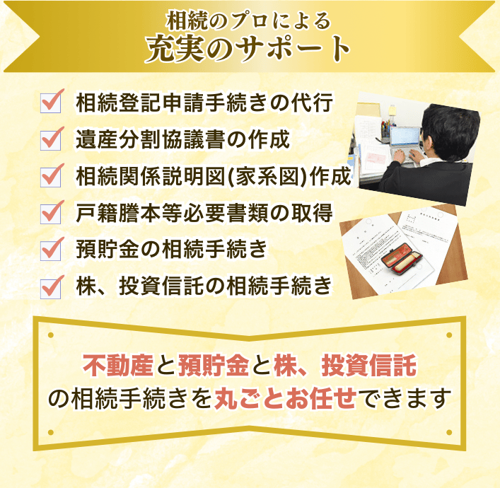 相続のプロによる充実のサポート ご相談、ヒアリング 相続人調査(戸籍謄本、住民票の取得) 収集した戸籍のチェック業務 相続関係説明図(家系図)作成 不動産の評価証明書取得 証券会社の残高証明書取得 遺産分割協議書の作成 不動産の名義変更(相続登記申請・回収) 預貯金の解約手続き 株の解約手続き 投資信託の解約手続き 権利証の作成 アフターフォロー